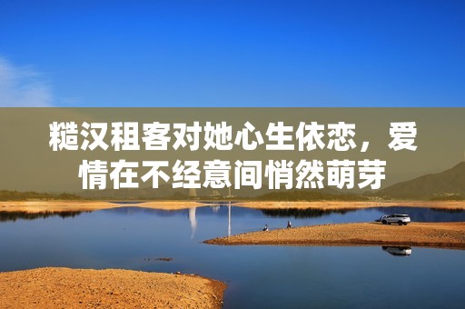 糙汉租客对她心生依恋，爱情在不经意间悄然萌芽