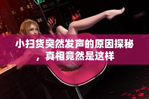 小扫货突然发声的原因探秘，真相竟然是这样