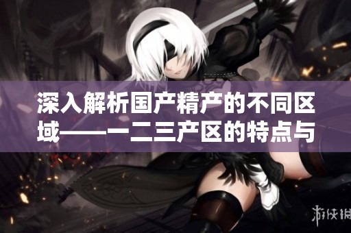 深入解析国产精产的不同区域——一二三产区的特点与差异