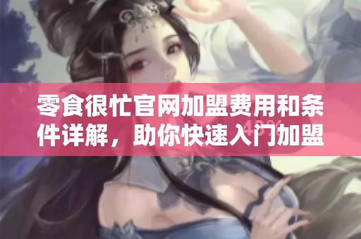 零食很忙官网加盟费用和条件详解，助你快速入门加盟之路