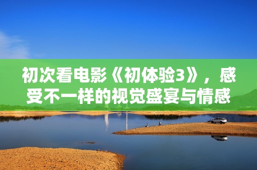 初次看电影《初体验3》，感受不一样的视觉盛宴与情感共鸣
