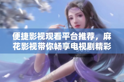 便捷影视观看平台推荐，麻花影视带你畅享电视剧精彩内容