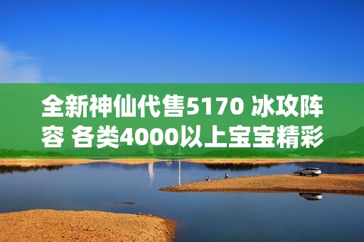 全新神仙代售5170 冰攻阵容 各类4000以上宝宝精彩上架等你来选