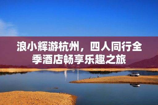 浪小辉游杭州，四人同行全季酒店畅享乐趣之旅