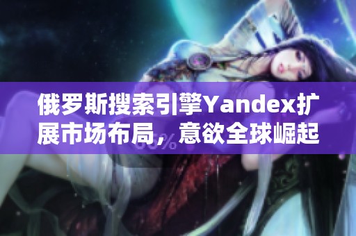 俄罗斯搜索引擎Yandex扩展市场布局，意欲全球崛起