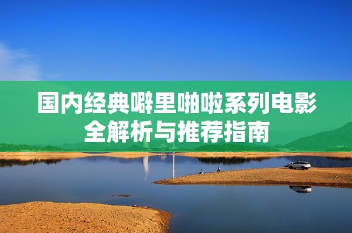 国内经典噼里啪啦系列电影全解析与推荐指南