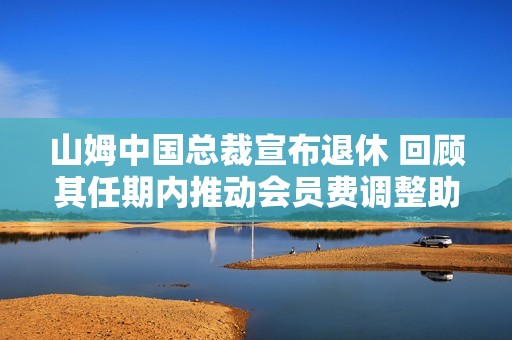 山姆中国总裁宣布退休 回顾其任期内推动会员费调整助力年营收突破千亿目标