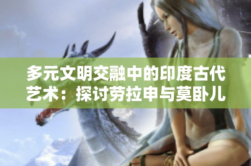 多元文明交融中的印度古代艺术：探讨劳拉申与莫卧儿细密画的魅力与价值