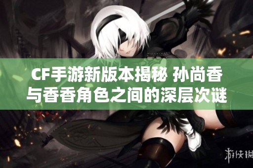 CF手游新版本揭秘 孙尚香与香香角色之间的深层次谜团探讨
