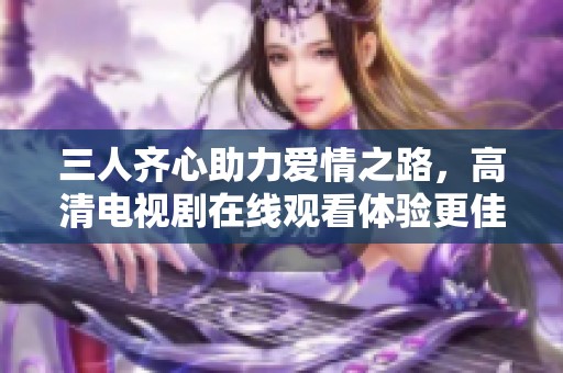 三人齐心助力爱情之路，高清电视剧在线观看体验更佳