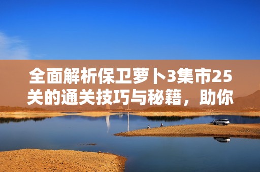 全面解析保卫萝卜3集市25关的通关技巧与秘籍，助你轻松攻略红果游戏网内容