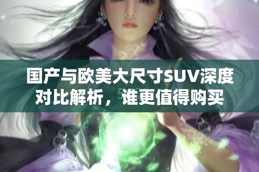 国产与欧美大尺寸SUV深度对比解析，谁更值得购买