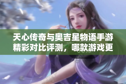 天心传奇与奥吉星物语手游精彩对比评测，哪款游戏更适合你呢