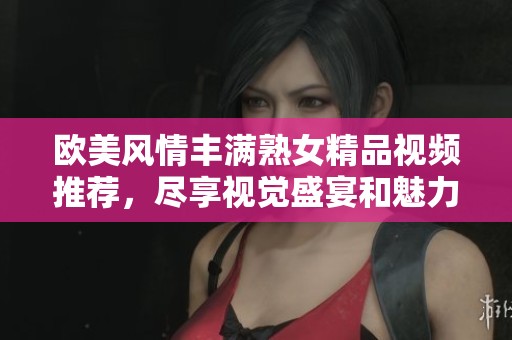 欧美风情丰满熟女精品视频推荐，尽享视觉盛宴和魅力魅惑
