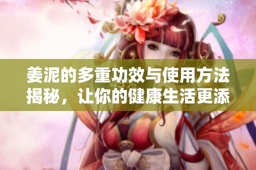 姜泥的多重功效与使用方法揭秘，让你的健康生活更添滋味
