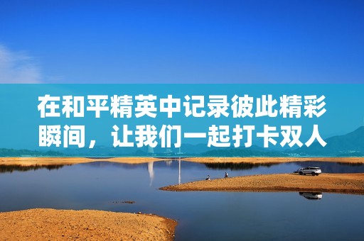 在和平精英中记录彼此精彩瞬间，让我们一起打卡双人合影的快乐时光