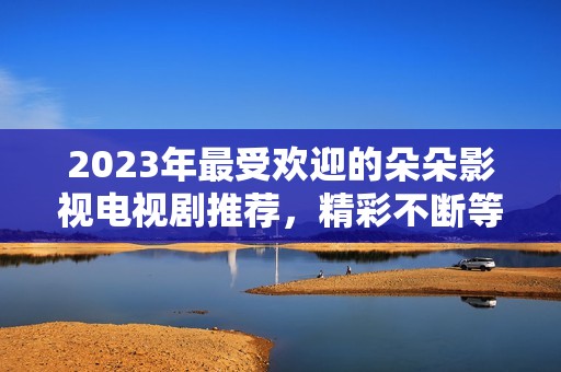 2023年最受欢迎的朵朵影视电视剧推荐，精彩不断等你观看