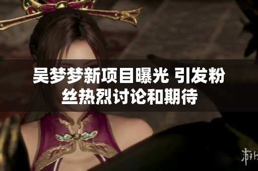 吴梦梦新项目曝光 引发粉丝热烈讨论和期待