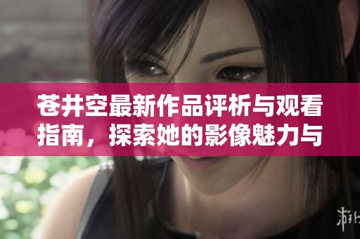 苍井空最新作品评析与观看指南，探索她的影像魅力与艺术风格