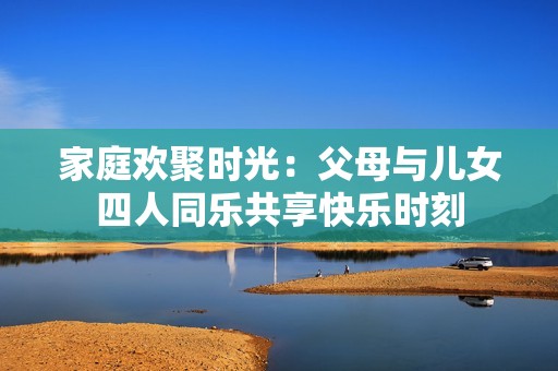 家庭欢聚时光：父母与儿女四人同乐共享快乐时刻