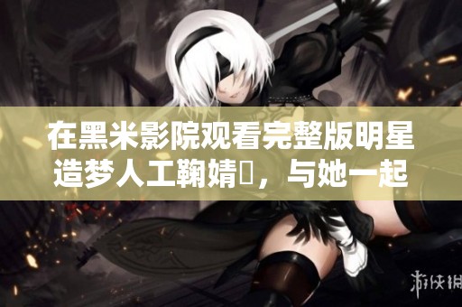 在黑米影院观看完整版明星造梦人工鞠婧祎，与她一起畅享梦幻之旅