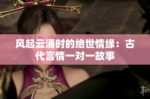 风起云涌时的绝世情缘：古代言情一对一故事