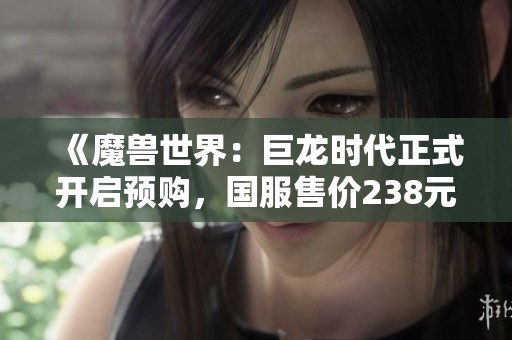 《魔兽世界：巨龙时代正式开启预购，国服售价238元起，尽享新征程体验》