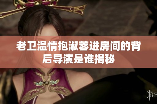老卫温情抱淑蓉进房间的背后导演是谁揭秘