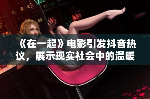 《在一起》电影引发抖音热议，展示现实社会中的温暖与坚持，传递积极正能量