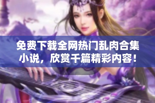 免费下载全网热门乱肉合集小说，欣赏千篇精彩内容！