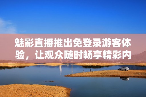 魅影直播推出免登录游客体验，让观众随时畅享精彩内容