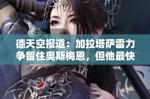 德天空报道：加拉塔萨雷力争留住奥斯梅恩，但他最快将在明夏转会离队