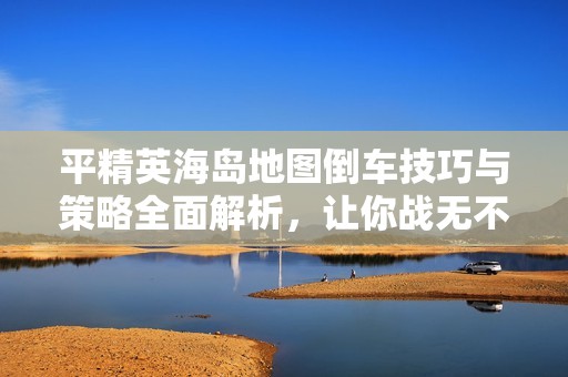平精英海岛地图倒车技巧与策略全面解析，让你战无不胜的方法分享