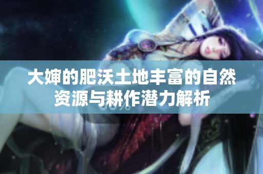 大婶的肥沃土地丰富的自然资源与耕作潜力解析