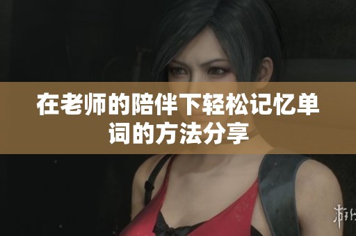 在老师的陪伴下轻松记忆单词的方法分享