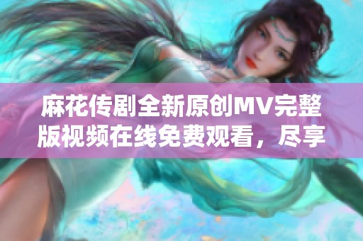 麻花传剧全新原创MV完整版视频在线免费观看，尽享精彩演绎！