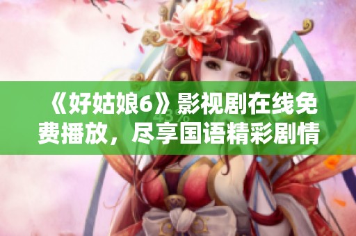 《好姑娘6》影视剧在线免费播放，尽享国语精彩剧情与演绎