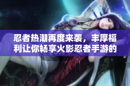 忍者热潮再度来袭，丰厚福利让你畅享火影忍者手游的乐趣与激情