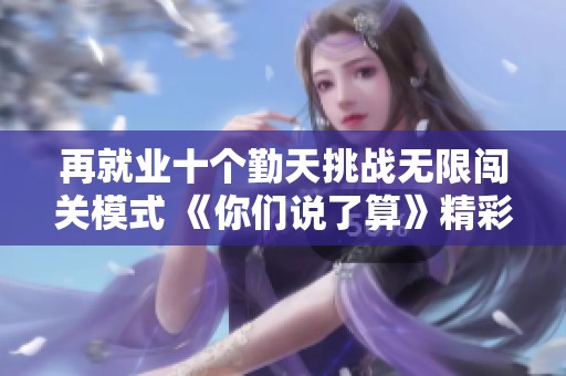 再就业十个勤天挑战无限闯关模式 《你们说了算》精彩首播引发期待
