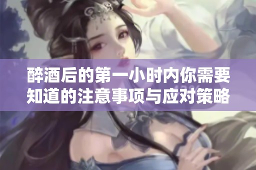 醉酒后的第一小时内你需要知道的注意事项与应对策略