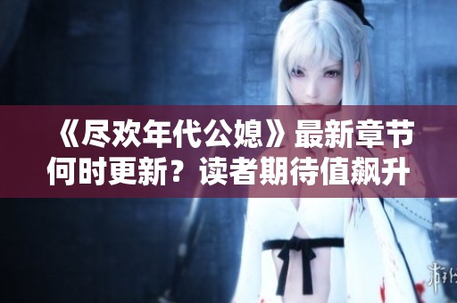 《尽欢年代公媳》最新章节何时更新？读者期待值飙升！