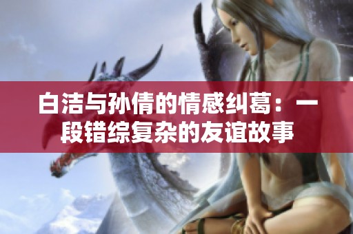 白洁与孙倩的情感纠葛：一段错综复杂的友谊故事