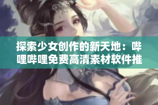 探索少女创作的新天地：哔哩哔哩免费高清素材软件推荐