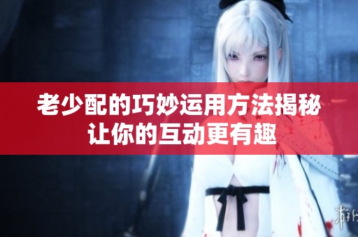 老少配的巧妙运用方法揭秘 让你的互动更有趣
