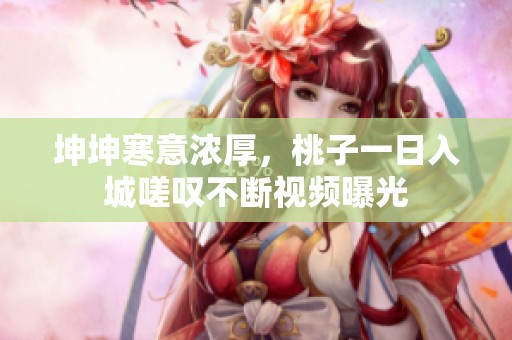 坤坤寒意浓厚，桃子一日入城嗟叹不断视频曝光
