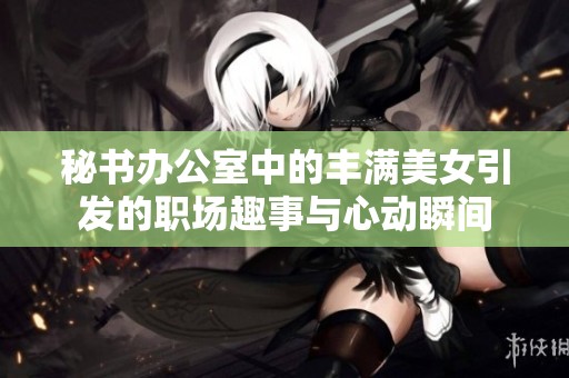 秘书办公室中的丰满美女引发的职场趣事与心动瞬间