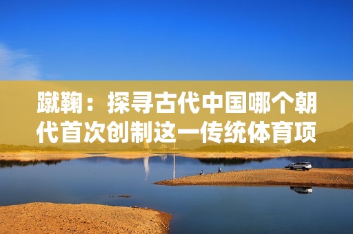 蹴鞠：探寻古代中国哪个朝代首次创制这一传统体育项目