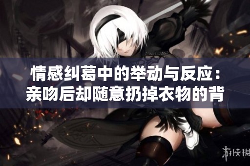 情感纠葛中的举动与反应：亲吻后却随意扔掉衣物的背后故事