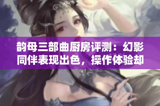 韵母三部曲厨房评测：幻影同伴表现出色，操作体验却成缺陷之处