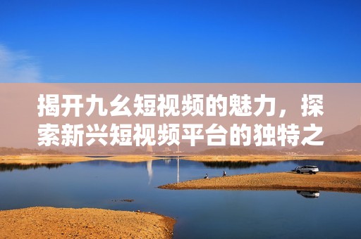 揭开九幺短视频的魅力，探索新兴短视频平台的独特之处